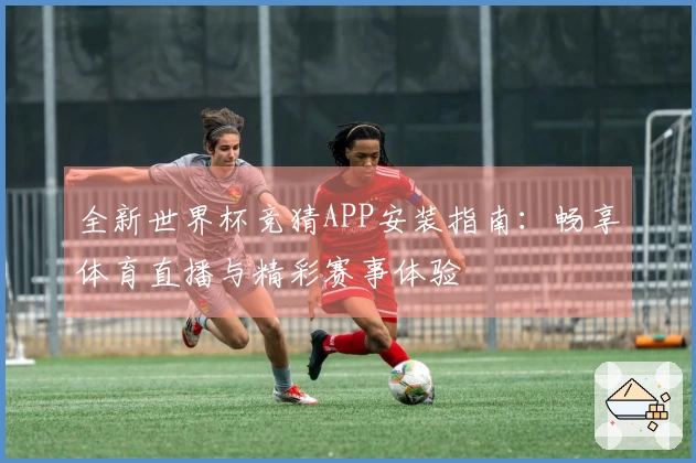 全新世界杯竞猜APP安装指南：畅享体育直播与精彩赛事体验