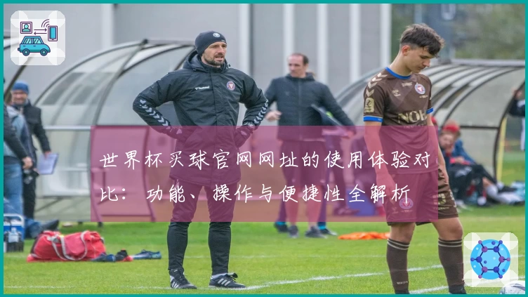 世界杯买球官网网址的使用体验对比：功能、操作与便捷性全解析